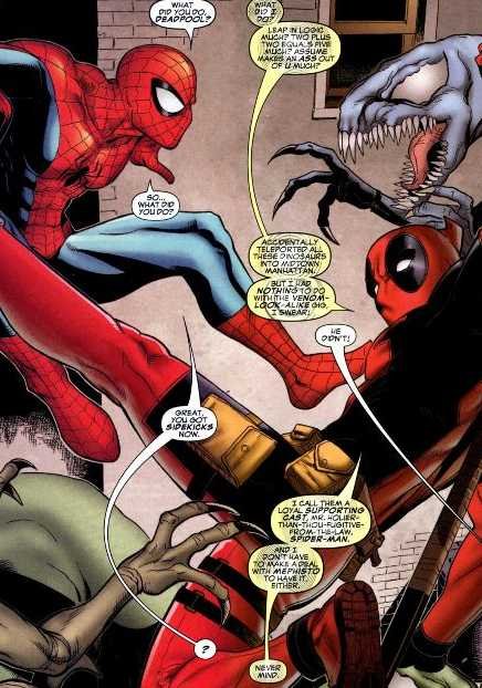 Spider-Man leaps into frame with Deadpool and a bunch of Venom symbiote dinosaurs; Spider-Man: "What did you do, Deadpool?" Deadpool: "What did I do? Leap in logic much? Two plus two equals five much? Assume makes an ass of u much?" "So... what did you do?" "Accidentally teleported all these dinosaurs into Midtown Manhattan. But I had nothing to do with the Venom lookalike, I swear!" Off screen: "He didn't" Spider-Man: "Great, you got sidekicks now!" Deadpool "I call them a local supporting cast, Mr. Holier-Than-Though-Fugitive-From-The-Law, Spider-Man! And I don't have to make a deal with Mephitso to have it either." "?" "Never mind."